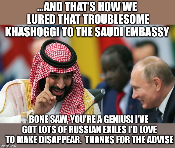 Make troublesome exiles disappear | ...AND THAT’S HOW WE LURED THAT TROUBLESOME KHASHOGGI TO THE SAUDI EMBASSY; BONE SAW, YOU’RE A GENIUS! I’VE GOT LOTS OF RUSSIAN EXILES I’D LOVE TO MAKE DISAPPEAR. 
THANKS FOR THE ADVISE | image tagged in vladimir putin,saudi arabia,bin salman,khashoggi,saudi embassy,bone saw | made w/ Imgflip meme maker