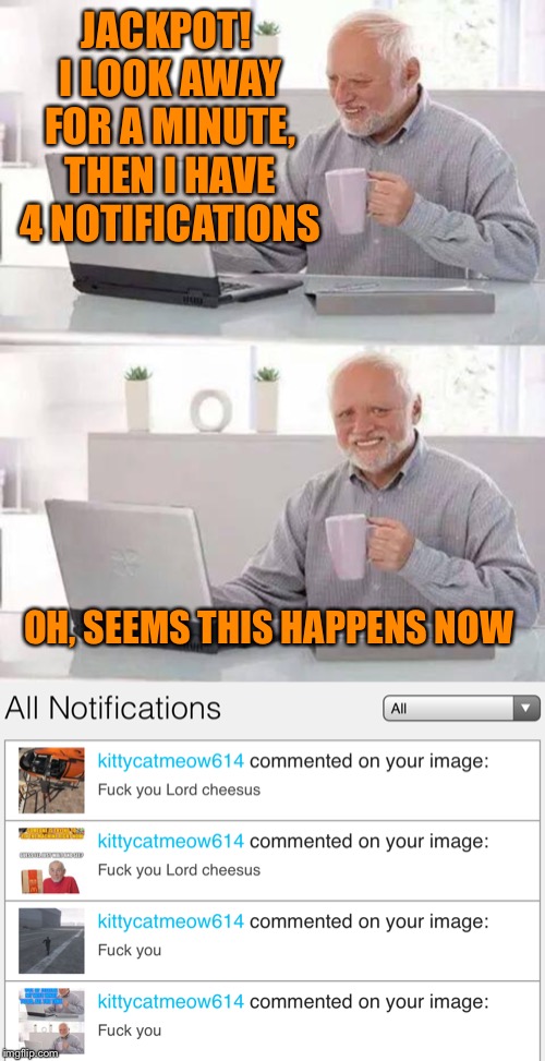 And so it begins | JACKPOT! I LOOK AWAY FOR A MINUTE, THEN I HAVE 4 NOTIFICATIONS; OH, SEEMS THIS HAPPENS NOW | image tagged in memes,hide the pain harold,or is it,hide the pain,lordcheesus,imgflip trolls | made w/ Imgflip meme maker
