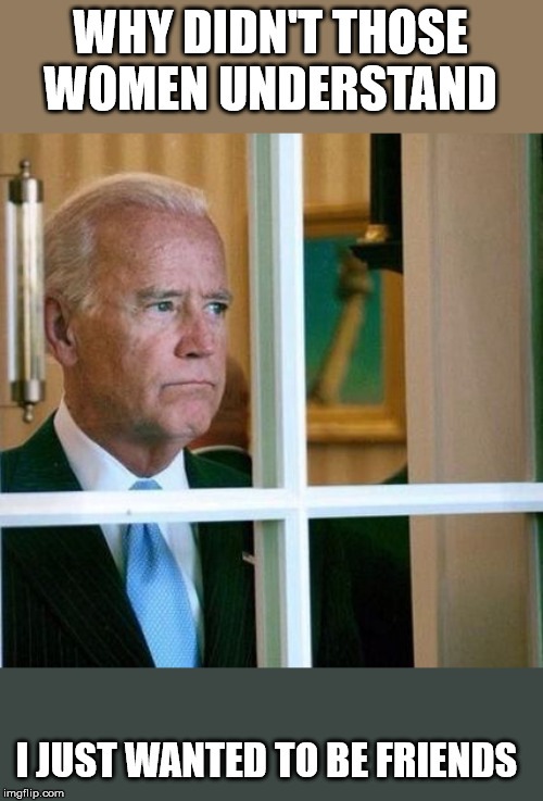 Sad Joe Biden | WHY DIDN'T THOSE WOMEN UNDERSTAND; I JUST WANTED TO BE FRIENDS | image tagged in sad joe biden | made w/ Imgflip meme maker