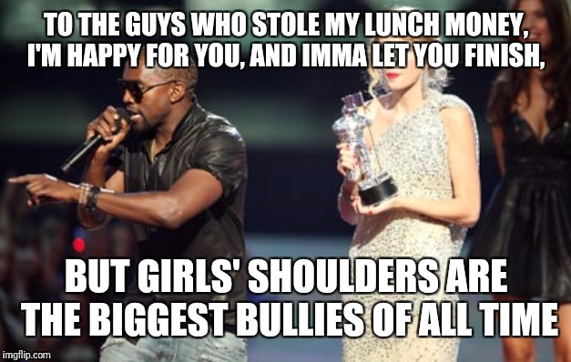 Interupting Kanye Meme | TO THE GUYS WHO STOLE MY LUNCH MONEY, I'M HAPPY FOR YOU, AND IMMA LET YOU FINISH, BUT GIRLS' SHOULDERS ARE THE BIGGEST BULLIES OF ALL TIME | image tagged in memes,interupting kanye | made w/ Imgflip meme maker