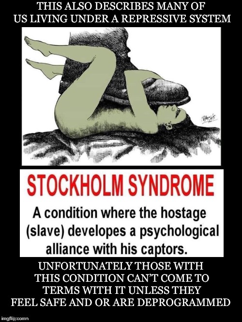This Could Be Any of Us | THIS ALSO DESCRIBES MANY OF US LIVING UNDER A REPRESSIVE SYSTEM; UNFORTUNATELY THOSE WITH THIS CONDITION CAN’T COME TO TERMS WITH IT UNLESS THEY FEEL SAFE AND OR ARE DEPROGRAMMED | image tagged in stockholm syndrome,hostage,alliance,captors,repressive system | made w/ Imgflip meme maker