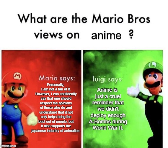 Mario Bros Views |  anime; Personally, I am not a fan of it. However, I can confidently say that one should respect the opinions of those who do and understand that it not only helps bring the best out of people, but it also supports the japanese industry of animation. Anime is just a cruel reminder that we didn't deploy enough A-Bombs during World War II. | image tagged in mario bros views,anime,no anime,just kidding,i actually do like anime,dont hate | made w/ Imgflip meme maker