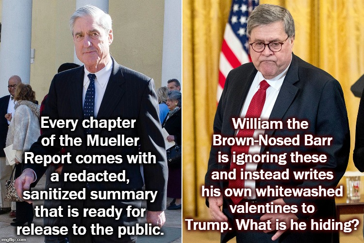 William the Brown-Nosed Barr is ignoring these and instead writes his own whitewashed valentines to Trump. What is he hiding? Every chapter of the Mueller Report comes with a redacted, sanitized summary that is ready for release to the public. | image tagged in mueller,barr,summary,whitewash,cover up,trump | made w/ Imgflip meme maker