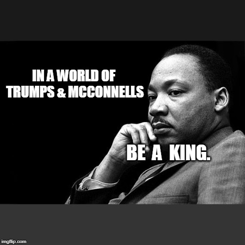 MLK | IN A WORLD OF TRUMPS & MCCONNELLS; BE  A  KING. | image tagged in mlk | made w/ Imgflip meme maker