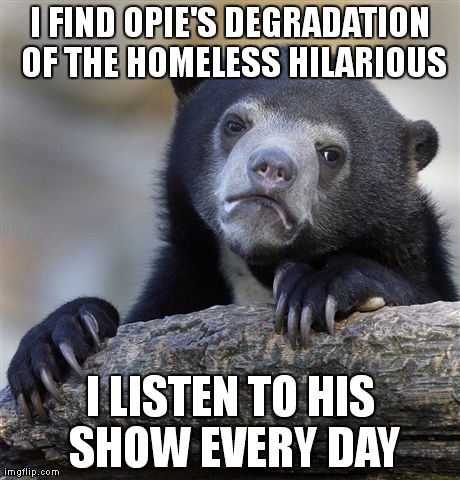 Confession Bear Meme | I FIND OPIE'S DEGRADATION OF THE HOMELESS HILARIOUS I LISTEN TO HIS SHOW EVERY DAY | image tagged in memes,confession bear,AdviceAnimals | made w/ Imgflip meme maker