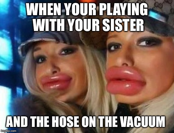 Duck Face Chicks Meme | WHEN YOUR PLAYING WITH YOUR SISTER; AND THE HOSE ON THE VACUUM | image tagged in memes,duck face chicks | made w/ Imgflip meme maker