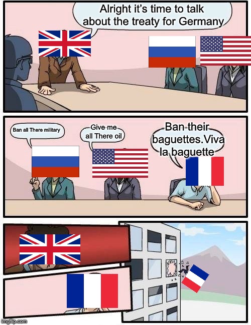 Boardroom Meeting Suggestion | Alright it’s time to talk about the treaty for Germany; Ban their baguettes.Viva la baguette; Give me all There oil; Ban all There military | image tagged in memes,boardroom meeting suggestion | made w/ Imgflip meme maker
