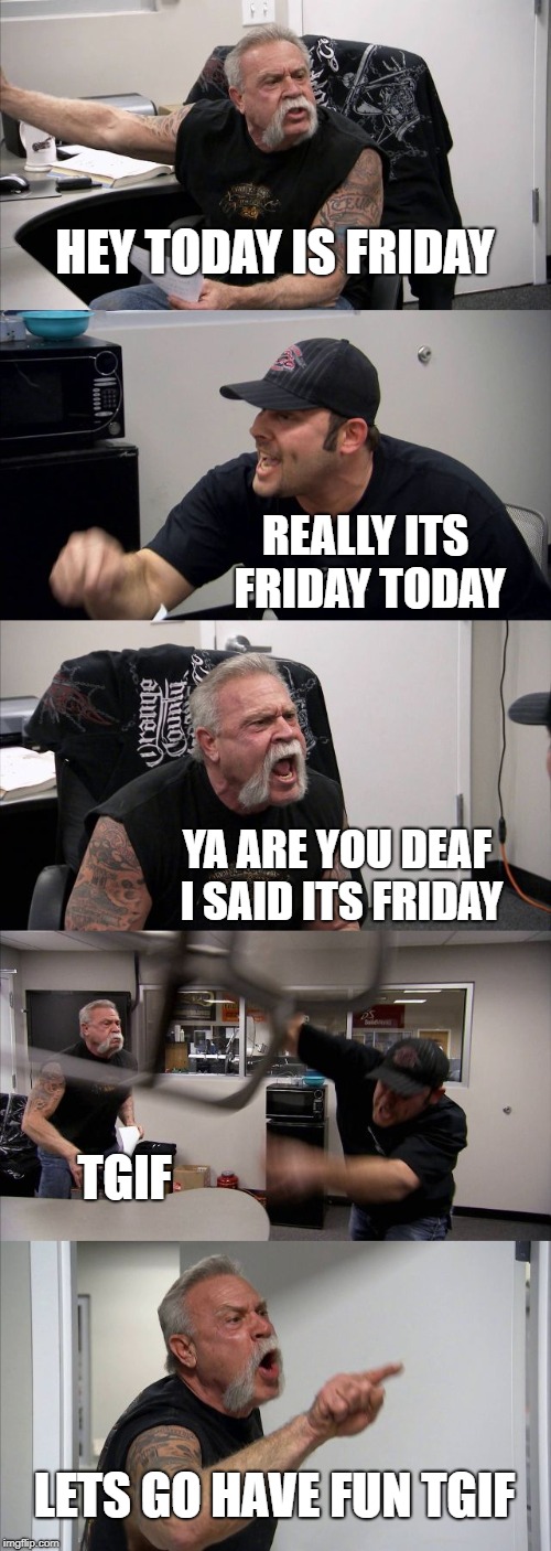 American Chopper Argument | HEY TODAY IS FRIDAY; REALLY ITS FRIDAY TODAY; YA ARE YOU DEAF I SAID ITS FRIDAY; TGIF; LETS GO HAVE FUN TGIF | image tagged in memes,american chopper argument | made w/ Imgflip meme maker