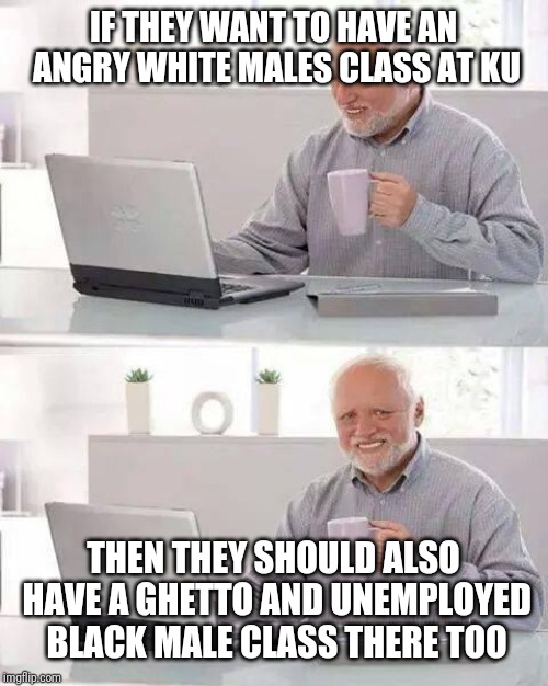 Hide the Pain Harold Meme | IF THEY WANT TO HAVE AN ANGRY WHITE MALES CLASS AT KU; THEN THEY SHOULD ALSO HAVE A GHETTO AND UNEMPLOYED BLACK MALE CLASS THERE TOO | image tagged in memes,hide the pain harold | made w/ Imgflip meme maker