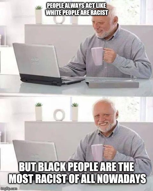 Hide the Pain Harold Meme | PEOPLE ALWAYS ACT LIKE WHITE PEOPLE ARE RACIST; BUT BLACK PEOPLE ARE THE MOST RACIST OF ALL NOWADAYS | image tagged in memes,hide the pain harold | made w/ Imgflip meme maker
