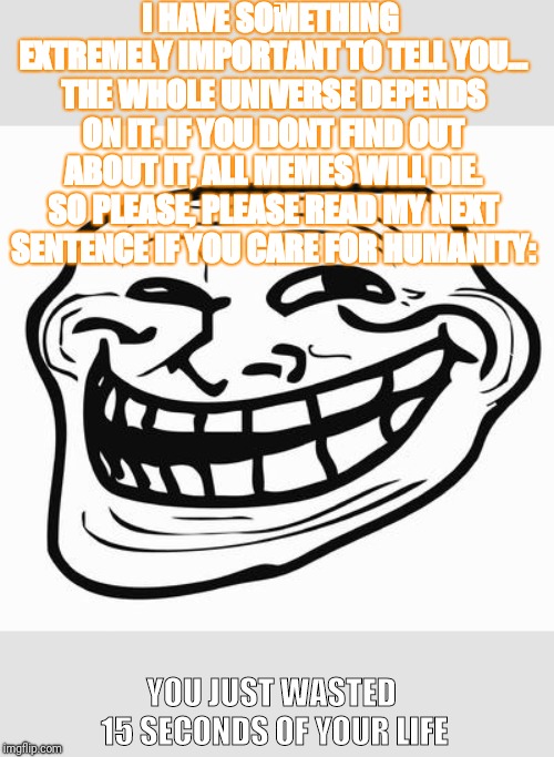 Trollface | I HAVE SOMETHING EXTREMELY IMPORTANT TO TELL YOU... THE WHOLE UNIVERSE DEPENDS ON IT. IF YOU DONT FIND OUT ABOUT IT, ALL MEMES WILL DIE. SO PLEASE, PLEASE READ MY NEXT SENTENCE IF YOU CARE FOR HUMANITY:; YOU JUST WASTED 15 SECONDS OF YOUR LIFE | image tagged in trollface,memes,gaming,dlc | made w/ Imgflip meme maker