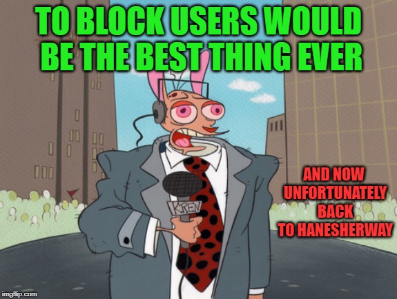 ren | TO BLOCK USERS WOULD BE THE BEST THING EVER AND NOW UNFORTUNATELY BACK TO HANESHERWAY | image tagged in ren | made w/ Imgflip meme maker