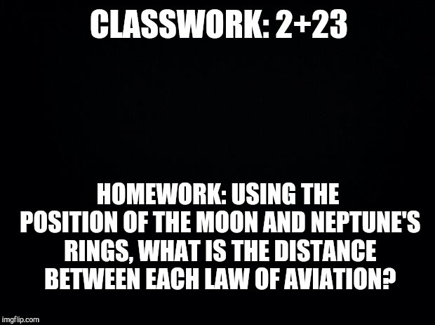 Black background | CLASSWORK: 2+23; HOMEWORK: USING THE POSITION OF THE MOON AND NEPTUNE'S RINGS, WHAT IS THE DISTANCE BETWEEN EACH LAW OF AVIATION? | image tagged in black background | made w/ Imgflip meme maker