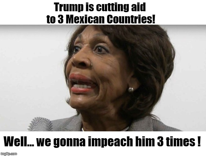 Maxine gonna impeach Trump 3 times! | Trump is cutting aid to 3 Mexican Countries! Well... we gonna impeach him 3 times ! | image tagged in crazy maxine waters,impeach trump | made w/ Imgflip meme maker