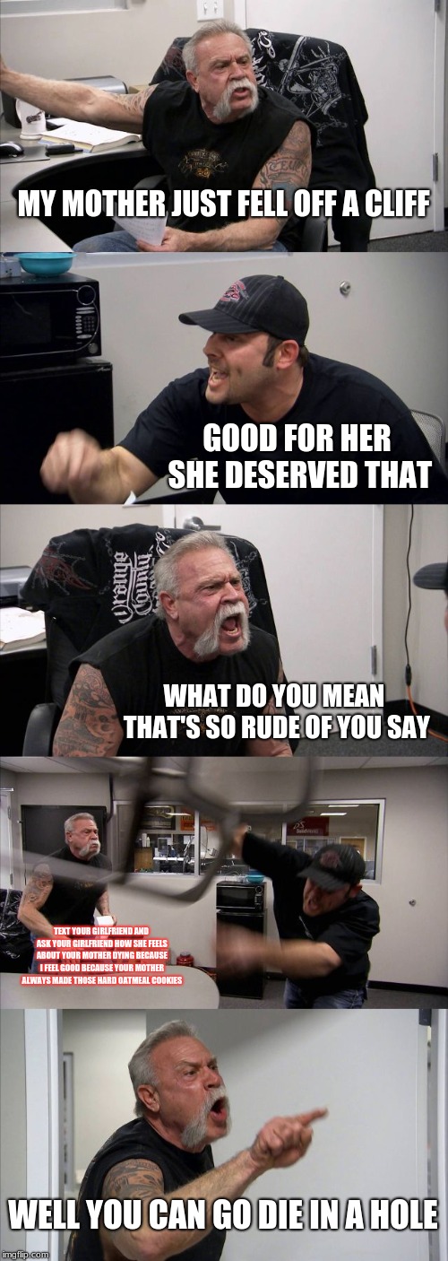 American Chopper Argument Meme | MY MOTHER JUST FELL OFF A CLIFF; GOOD FOR HER SHE DESERVED THAT; WHAT DO YOU MEAN THAT'S SO RUDE OF YOU SAY; TEXT YOUR GIRLFRIEND AND ASK YOUR GIRLFRIEND HOW SHE FEELS ABOUT YOUR MOTHER DYING BECAUSE I FEEL GOOD BECAUSE YOUR MOTHER ALWAYS MADE THOSE HARD OATMEAL COOKIES; WELL YOU CAN GO DIE IN A HOLE | image tagged in memes,american chopper argument | made w/ Imgflip meme maker