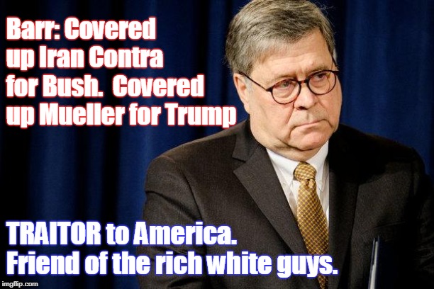Keeping America rich, old, and white. | Barr: Covered up Iran Contra for Bush. 
Covered up Mueller for Trump; TRAITOR to America. Friend of the rich white guys. | image tagged in william barr traitor,barr,coverup,mueller report bad for trump,hiding trump's secrets | made w/ Imgflip meme maker