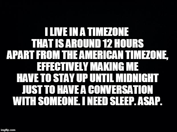 Black background | I LIVE IN A TIMEZONE THAT IS AROUND 12 HOURS APART FROM THE AMERICAN TIMEZONE, EFFECTIVELY MAKING ME HAVE TO STAY UP UNTIL MIDNIGHT JUST TO HAVE A CONVERSATION WITH SOMEONE. I NEED SLEEP. ASAP. | image tagged in black background | made w/ Imgflip meme maker