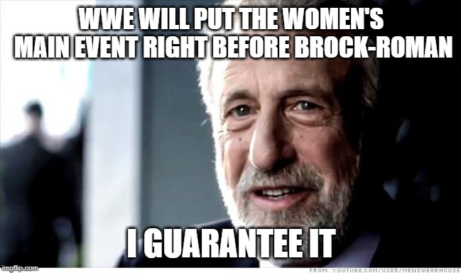 When WWE pushes the 'first-ever women's main event in WrestleMania history'... | WWE WILL PUT THE WOMEN'S MAIN EVENT RIGHT BEFORE BROCK-ROMAN; I GUARANTEE IT | image tagged in memes,i guarantee it,wwe,wrestlemania | made w/ Imgflip meme maker