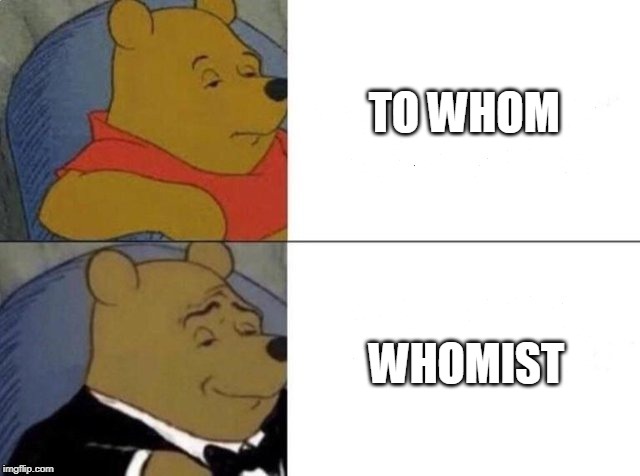 Tuxedo Winnie The Pooh Meme | TO WHOM; WHOMIST | image tagged in tuxedo winnie the pooh | made w/ Imgflip meme maker