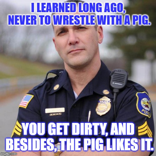 Cops & George Bernard Shaw | I LEARNED LONG AGO, NEVER TO WRESTLE WITH A PIG. YOU GET DIRTY, AND BESIDES, THE PIG LIKES IT. | image tagged in cop,quotes,pigs,police,authority,life lessons | made w/ Imgflip meme maker