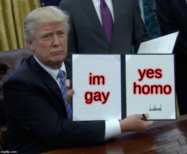 Trump Bill Signing | im gay; yes homo | image tagged in memes,trump bill signing | made w/ Imgflip meme maker