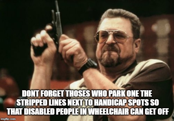 Am I The Only One Around Here Meme | DONT FORGET THOSES WHO PARK ONE THE STRIPPED LINES NEXT TO HANDICAP SPOTS SO THAT DISABLED PEOPLE IN WHEELCHAIR CAN GET OFF | image tagged in memes,am i the only one around here | made w/ Imgflip meme maker
