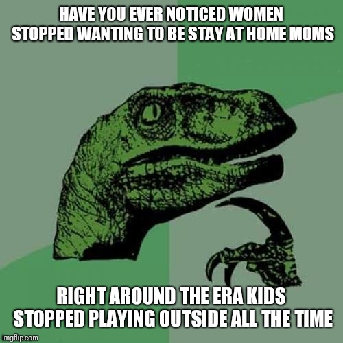 Philosoraptor | HAVE YOU EVER NOTICED WOMEN STOPPED WANTING TO BE STAY AT HOME MOMS; RIGHT AROUND THE ERA KIDS STOPPED PLAYING OUTSIDE ALL THE TIME | image tagged in memes,philosoraptor | made w/ Imgflip meme maker