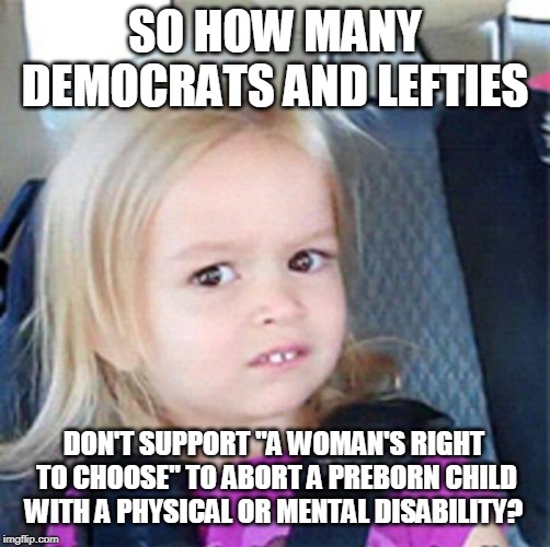Confused Little Girl | SO HOW MANY DEMOCRATS AND LEFTIES DON'T SUPPORT "A WOMAN'S RIGHT TO CHOOSE" TO ABORT A PREBORN CHILD WITH A PHYSICAL OR MENTAL DISABILITY? | image tagged in confused little girl | made w/ Imgflip meme maker