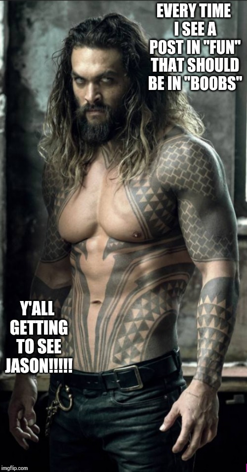 Jason Momoa | EVERY TIME I SEE A POST IN "FUN" THAT SHOULD BE IN "BOOBS"; Y'ALL GETTING TO SEE JASON!!!!! | image tagged in jason momoa | made w/ Imgflip meme maker