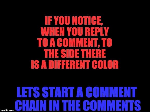 Please! | IF YOU NOTICE, WHEN YOU REPLY TO A COMMENT, TO THE SIDE THERE IS A DIFFERENT COLOR; LETS START A COMMENT CHAIN IN THE COMMENTS | image tagged in blank white template,comments | made w/ Imgflip meme maker