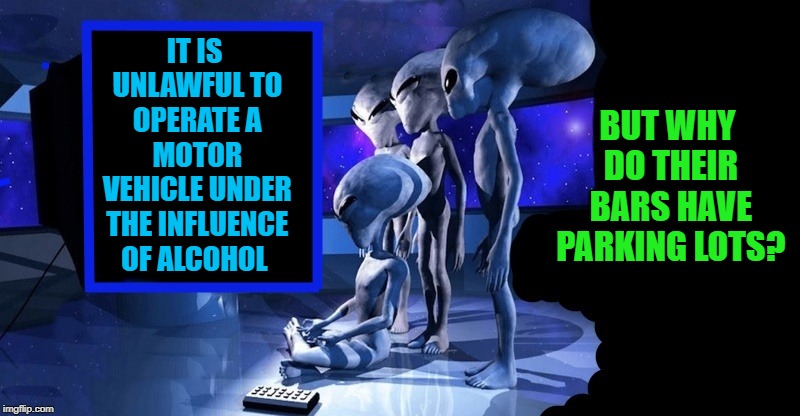 alien observations | IT IS UNLAWFUL TO OPERATE A MOTOR VEHICLE UNDER THE INFLUENCE OF ALCOHOL; BUT WHY DO THEIR BARS HAVE PARKING LOTS? | image tagged in aliens,humans,meme | made w/ Imgflip meme maker