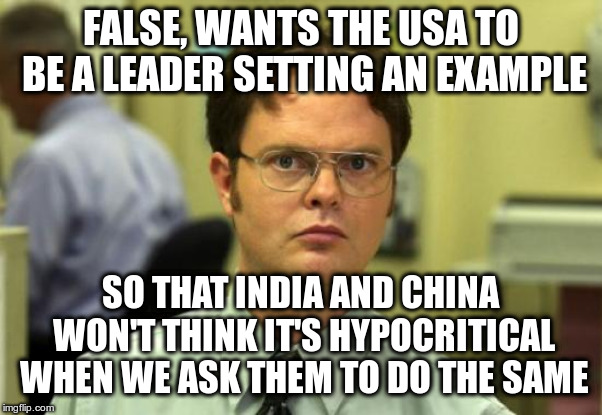 Dwight Schrute Meme | FALSE, WANTS THE USA TO BE A LEADER SETTING AN EXAMPLE SO THAT INDIA AND CHINA WON'T THINK IT'S HYPOCRITICAL WHEN WE ASK THEM TO DO THE SAME | image tagged in memes,dwight schrute | made w/ Imgflip meme maker