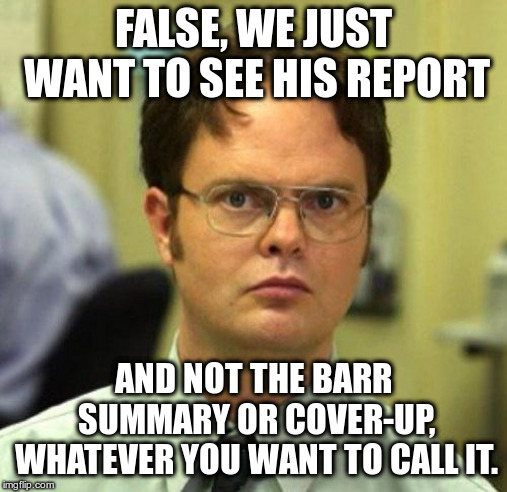 False | FALSE, WE JUST WANT TO SEE HIS REPORT AND NOT THE BARR SUMMARY OR COVER-UP, WHATEVER YOU WANT TO CALL IT. | image tagged in false | made w/ Imgflip meme maker