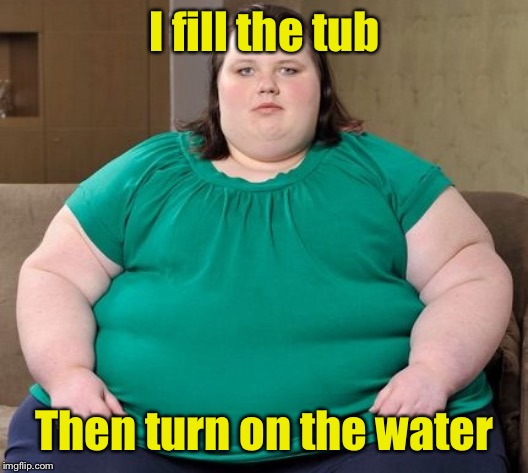 Obese woman | I fill the tub Then turn on the water | image tagged in obese woman | made w/ Imgflip meme maker
