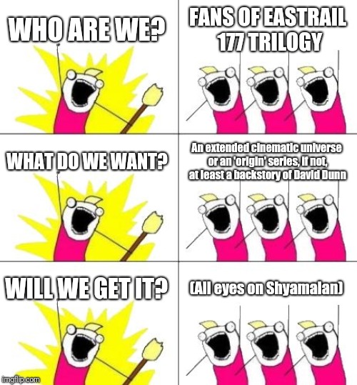 What Do We Want 3 | WHO ARE WE? FANS OF EASTRAIL 177 TRILOGY; WHAT DO WE WANT? An extended cinematic universe or an 'origin' series, if not, at least a backstory of David Dunn; WILL WE GET IT? (All eyes on Shyamalan) | image tagged in memes,what do we want 3 | made w/ Imgflip meme maker