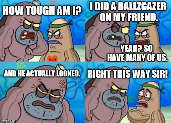 How Tough Are You Meme | I DID A BALLZGAZER ON MY FRIEND. HOW TOUGH AM I? YEAH? SO HAVE MANY OF US. AND HE ACTUALLY LOOKED. RIGHT THIS WAY SIR! | image tagged in memes,how tough are you | made w/ Imgflip meme maker