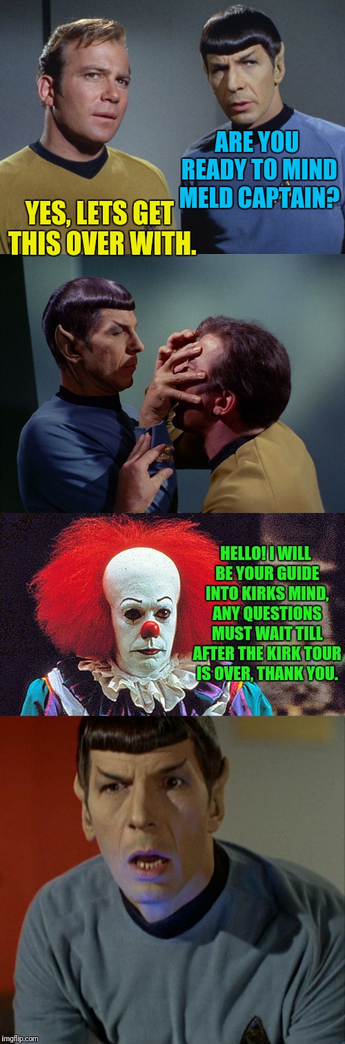 Mind Meld It Spock | ARE YOU READY TO MIND MELD CAPTAIN? YES, LETS GET THIS OVER WITH. HELLO! I WILL BE YOUR GUIDE INTO KIRKS MIND, ANY QUESTIONS MUST WAIT TILL AFTER THE KIRK TOUR IS OVER, THANK YOU. | image tagged in star trek,kirk,spock,it clown,spock mind meld | made w/ Imgflip meme maker