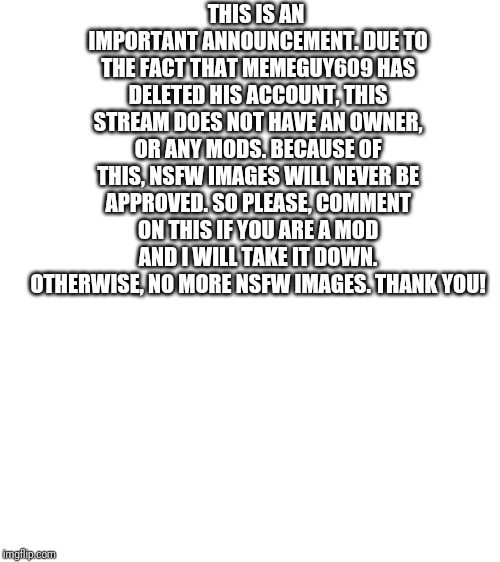 Blank White Template | THIS IS AN IMPORTANT ANNOUNCEMENT. DUE TO THE FACT THAT MEMEGUY609 HAS DELETED HIS ACCOUNT, THIS STREAM DOES NOT HAVE AN OWNER, OR ANY MODS. BECAUSE OF THIS, NSFW IMAGES WILL NEVER BE APPROVED. SO PLEASE, COMMENT ON THIS IF YOU ARE A MOD AND I WILL TAKE IT DOWN. OTHERWISE, NO MORE NSFW IMAGES. THANK YOU! | image tagged in blank white template | made w/ Imgflip meme maker