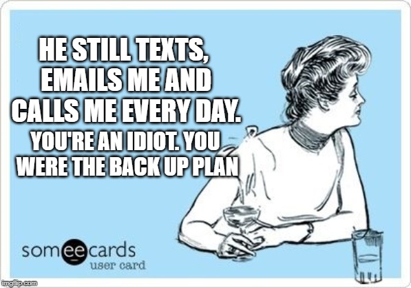 ecard drink | HE STILL TEXTS, EMAILS ME AND CALLS ME EVERY DAY. YOU'RE AN IDIOT.
YOU WERE THE BACK UP PLAN | image tagged in ecard drink | made w/ Imgflip meme maker