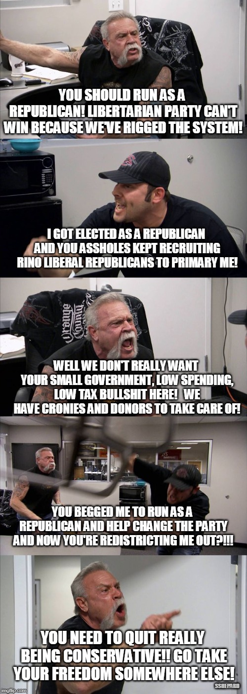 Why Don't You Libertarians Run as  Republicans? | YOU SHOULD RUN AS A REPUBLICAN! LIBERTARIAN PARTY CAN'T WIN BECAUSE WE'VE RIGGED THE SYSTEM! I GOT ELECTED AS A REPUBLICAN AND YOU ASSHOLES KEPT RECRUITING RINO LIBERAL REPUBLICANS TO PRIMARY ME! WELL WE DON'T REALLY WANT YOUR SMALL GOVERNMENT, LOW SPENDING, LOW TAX BULLSHIT HERE!   WE HAVE CRONIES AND DONORS TO TAKE CARE OF! YOU BEGGED ME TO RUN AS A REPUBLICAN AND HELP CHANGE THE PARTY AND NOW YOU'RE REDISTRICTING ME OUT?!!! YOU NEED TO QUIT REALLY BEING CONSERVATIVE!! GO TAKE YOUR FREEDOM SOMEWHERE ELSE! SSHEPARD | image tagged in memes,american chopper argument,libertarian,republican,primaried,elections | made w/ Imgflip meme maker