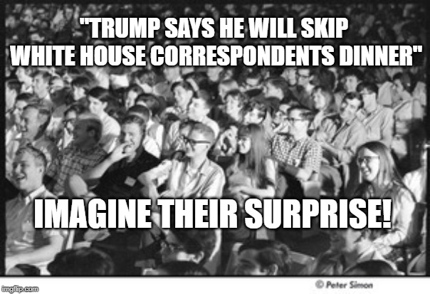Correspondents Dinner | "TRUMP SAYS HE WILL SKIP WHITE HOUSE CORRESPONDENTS DINNER"; IMAGINE THEIR SURPRISE! | image tagged in political humor | made w/ Imgflip meme maker