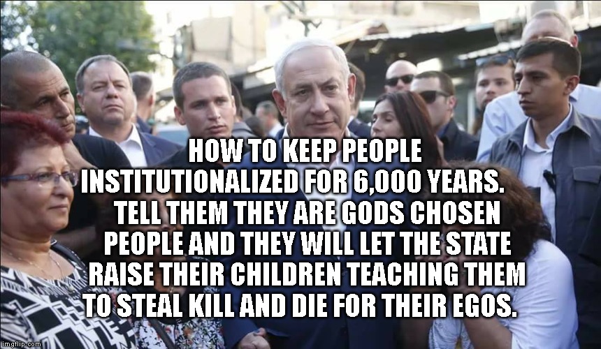 Bibi Melech Israel | HOW TO KEEP PEOPLE INSTITUTIONALIZED FOR 6,000 YEARS.       TELL THEM THEY ARE GODS CHOSEN PEOPLE AND THEY WILL LET THE STATE RAISE THEIR CHILDREN TEACHING THEM TO STEAL KILL AND DIE FOR THEIR EGOS. | image tagged in bibi melech israel | made w/ Imgflip meme maker