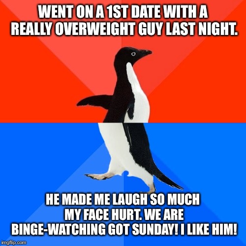 Socially Awesome Awkward Penguin Meme | WENT ON A 1ST DATE WITH A REALLY OVERWEIGHT GUY LAST NIGHT. HE MADE ME LAUGH SO MUCH MY FACE HURT. WE ARE BINGE-WATCHING GOT SUNDAY! I LIKE HIM! | image tagged in memes,socially awesome awkward penguin | made w/ Imgflip meme maker