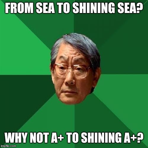 High Expectations Asian Father | FROM SEA TO SHINING SEA? WHY NOT A+ TO SHINING A+? | image tagged in memes,high expectations asian father | made w/ Imgflip meme maker