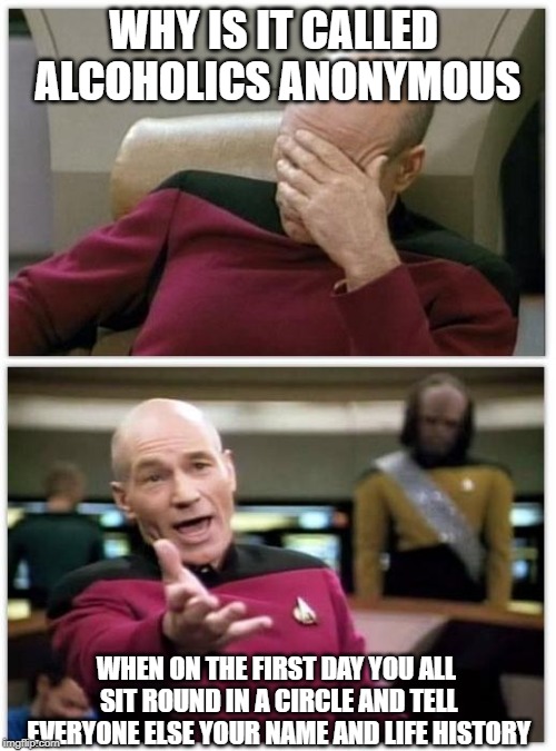 Picard frustrated | WHY IS IT CALLED ALCOHOLICS ANONYMOUS; WHEN ON THE FIRST DAY YOU ALL SIT ROUND IN A CIRCLE AND TELL EVERYONE ELSE YOUR NAME AND LIFE HISTORY | image tagged in picard frustrated | made w/ Imgflip meme maker