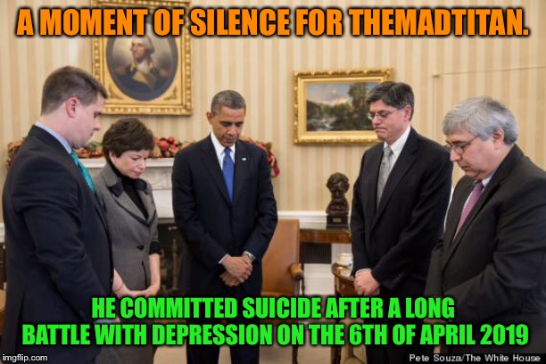 Sorry to announce this to everyone, but my long time friend has ended his own life... | A MOMENT OF SILENCE FOR THEMADTITAN. HE COMMITTED SUICIDE AFTER A LONG BATTLE WITH DEPRESSION ON THE 6TH OF APRIL 2019 | image tagged in moment of silence | made w/ Imgflip meme maker