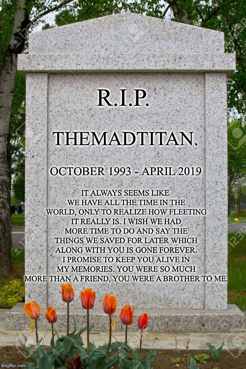 A tribute to you ol’ buddy   :’) |  R.I.P. THEMADTITAN. IT ALWAYS SEEMS LIKE WE HAVE ALL THE TIME IN THE WORLD, ONLY TO REALIZE HOW FLEETING IT REALLY IS. I WISH WE HAD MORE TIME TO DO AND SAY THE THINGS WE SAVED FOR LATER WHICH ALONG WITH YOU IS GONE FOREVER. I PROMISE TO KEEP YOU ALIVE IN MY MEMORIES. YOU WERE SO MUCH MORE THAN A FRIEND, YOU WERE A BROTHER TO ME. OCTOBER 1993 - APRIL 2019 | image tagged in blank gravestone | made w/ Imgflip meme maker