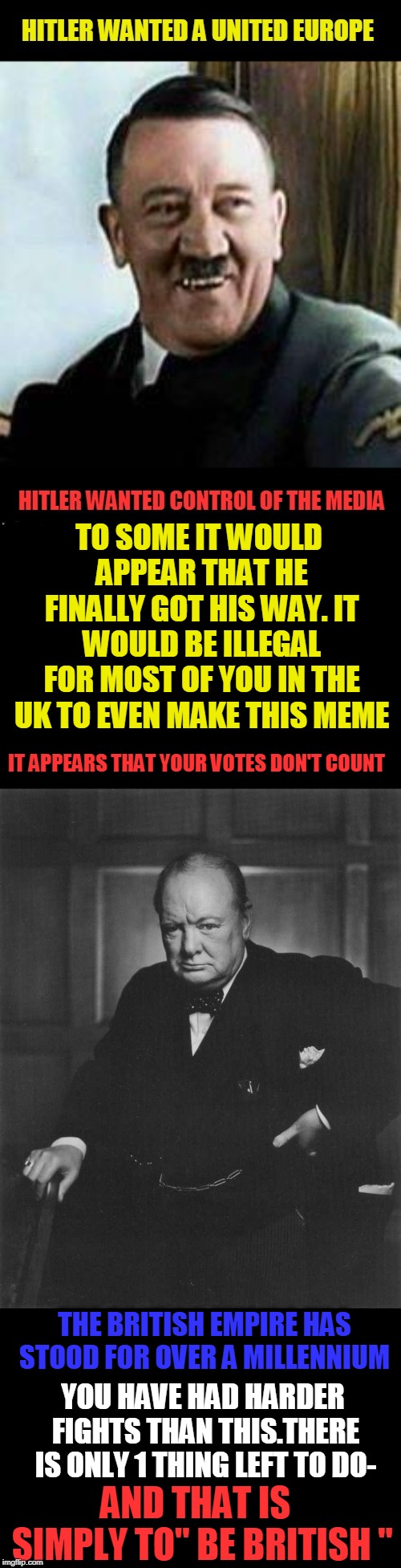 Be British ! | TO SOME IT WOULD APPEAR THAT HE FINALLY GOT HIS WAY. IT WOULD BE ILLEGAL FOR MOST OF YOU IN THE UK TO EVEN MAKE THIS MEME; IT APPEARS THAT YOUR VOTES DON'T COUNT; THE BRITISH EMPIRE HAS STOOD FOR OVER A MILLENNIUM; YOU HAVE HAD HARDER FIGHTS THAN THIS.THERE IS ONLY 1 THING LEFT TO DO-; AND THAT IS  SIMPLY TO" BE BRITISH " | image tagged in british,fight,churchill,european union,brexit,living on a thin line | made w/ Imgflip meme maker