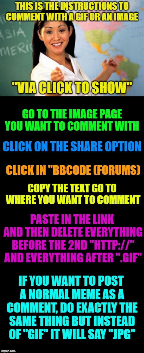Tips on commenting with "Click to show" images. | THIS IS THE INSTRUCTIONS TO COMMENT WITH A GIF OR AN IMAGE; "VIA CLICK TO SHOW"; GO TO THE IMAGE PAGE YOU WANT TO COMMENT WITH; CLICK ON THE SHARE OPTION; CLICK IN "BBCODE (FORUMS); COPY THE TEXT GO TO WHERE YOU WANT TO COMMENT; PASTE IN THE LINK AND THEN DELETE EVERYTHING BEFORE THE 2ND "HTTP://" AND EVERYTHING AFTER ".GIF"; IF YOU WANT TO POST A NORMAL MEME AS A COMMENT, DO EXACTLY THE SAME THING BUT INSTEAD OF "GIF" IT WILL SAY "JPG" | image tagged in memes,unhelpful high school teacher,blank black,upvote gif,via click to show | made w/ Imgflip meme maker