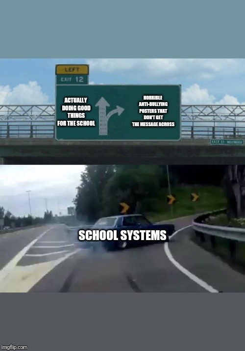 Left Exit 12 Off Ramp | HORRIBLE ANTI-BULLYING POSTERS THAT DON'T GET THE MESSAGE ACROSS; ACTUALLY DOING GOOD THINGS FOR THE SCHOOL; SCHOOL SYSTEMS | image tagged in memes,left exit 12 off ramp | made w/ Imgflip meme maker